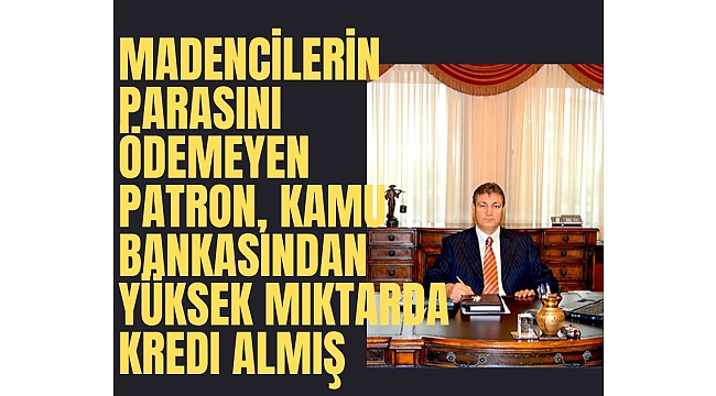Madencilerin parasını ödemeyen patron, kamu bankasından yüksek miktarda kredi almış